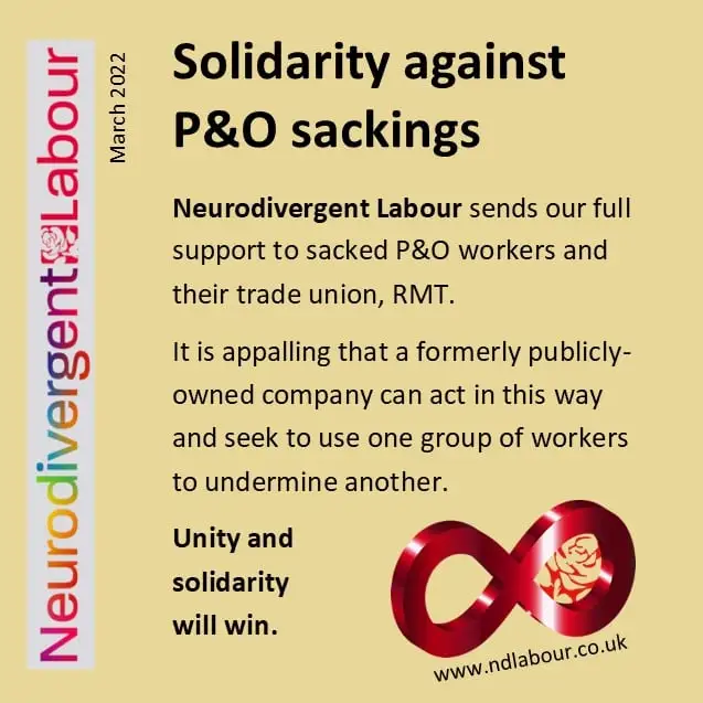[beige background, Neurodivergent Labour branding]Neurodivergent Labour sends our full support to sacked P&O workers and their trade union, RMT.It is appalling that a formerly publicly-owned company can act in this way and seek to use one group of workers to undermine another.Unity and solidarity will win.